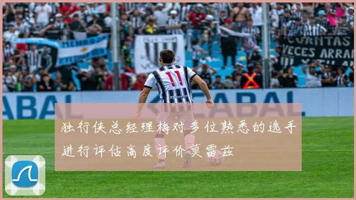独行侠总经理梅对多位熟悉的选手进行评估高度评价莫雷兹