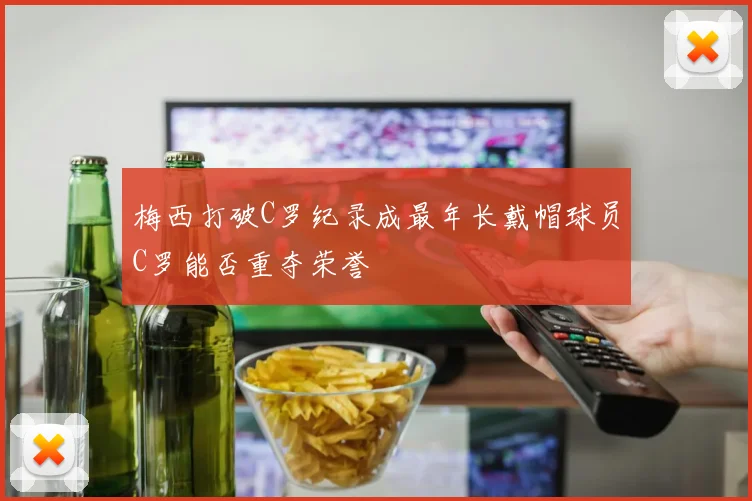 梅西打破C罗纪录成最年长戴帽球员C罗能否重夺荣誉