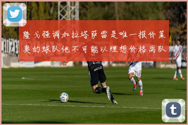 隆戈强调加拉塔萨雷是唯一报价莱奥的球队他不可能以理想价格离队