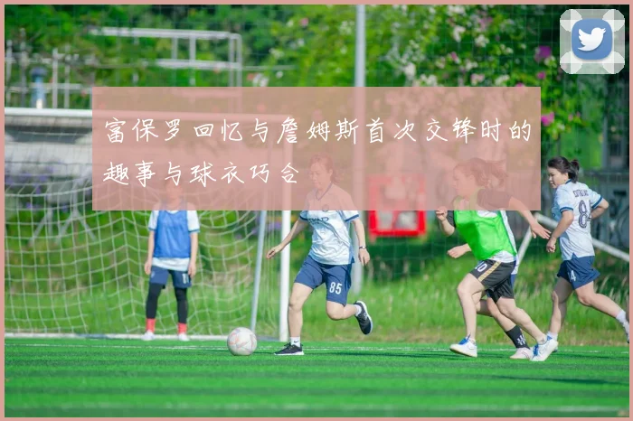 富保罗回忆与詹姆斯首次交锋时的趣事与球衣巧合