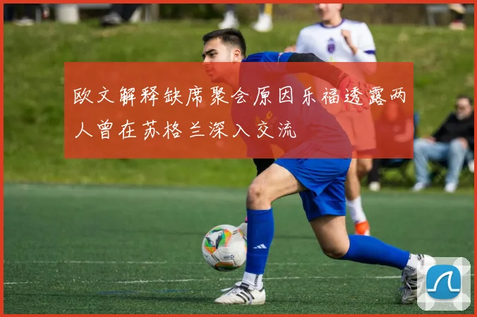 欧文解释缺席聚会原因乐福透露两人曾在苏格兰深入交流