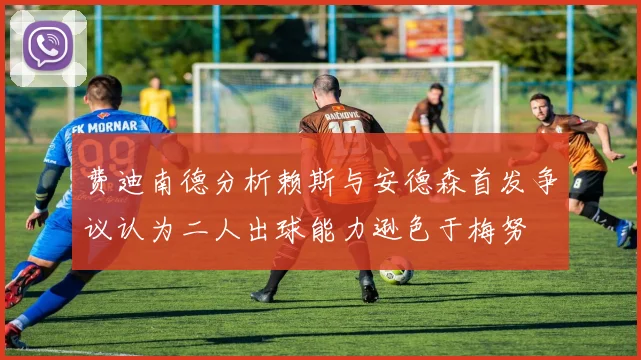 费迪南德分析赖斯与安德森首发争议认为二人出球能力逊色于梅努