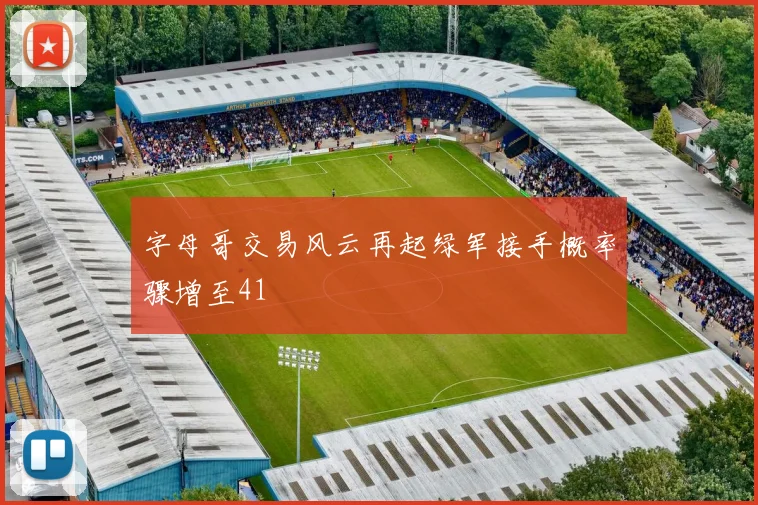 字母哥交易风云再起绿军接手概率骤增至41
