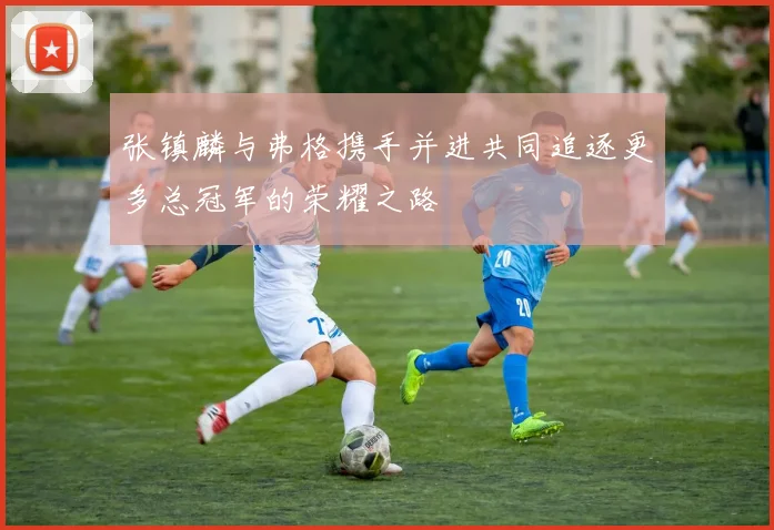 张镇麟与弗格携手并进共同追逐更多总冠军的荣耀之路