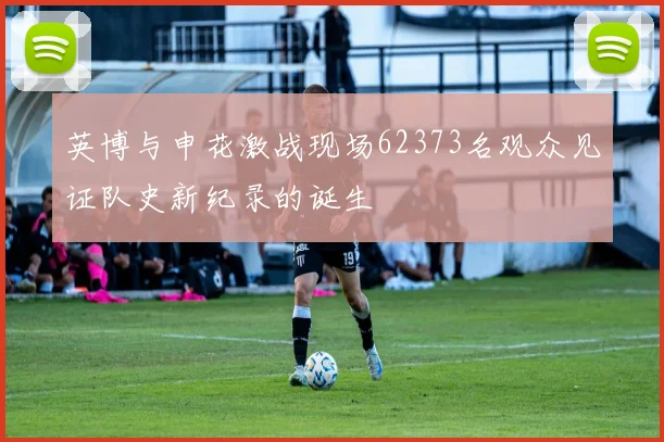 英博与申花激战现场62373名观众见证队史新纪录的诞生
