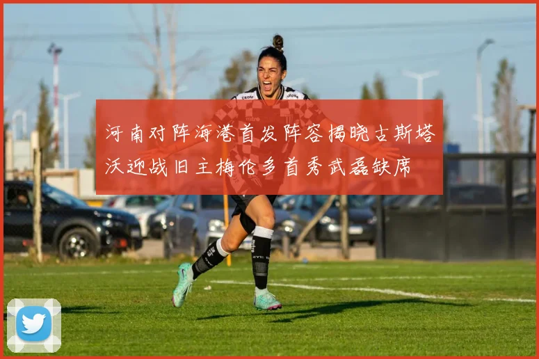 河南对阵海港首发阵容揭晓古斯塔沃迎战旧主梅伦多首秀武磊缺席