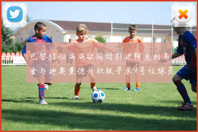 巴黎信心满满欲同时引进阿克利乌舍与迪奥曼德并积极寻求9号位球员