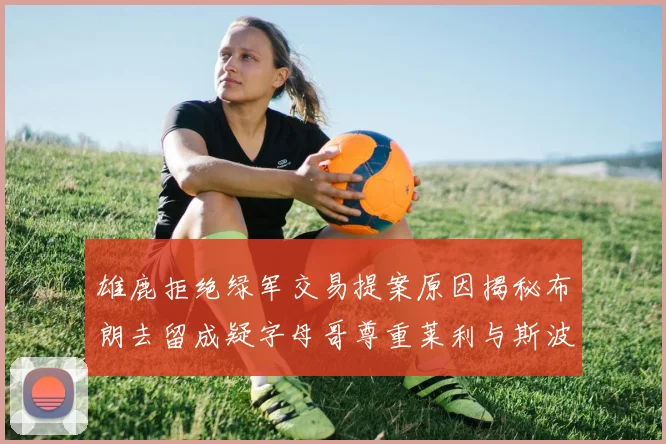 雄鹿拒绝绿军交易提案原因揭秘布朗去留成疑字母哥尊重莱利与斯波教练